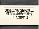 贵港过期安监局焊工证复审电话(贵港焊工证复审电话)