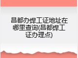 昌都办焊工证地址在哪里查询(昌都焊工证办理点)