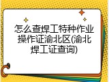 怎么查焊工特种作业操作证渝北区(渝北焊工证查询)