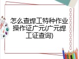 怎么查焊工特种作业操作证广元(广元焊工证查询)
