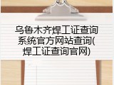 乌鲁木齐焊工证查询系统官方网站查询(焊工证查询官网)