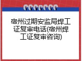 宿州过期安监局焊工证复审电话(宿州焊工证复审咨询)