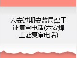 六安过期安监局焊工证复审电话(六安焊工证复审电话)