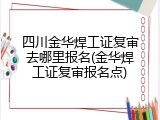 四川金华焊工证复审去哪里报名(金华焊工证复审报名点)