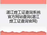 湛江焊工证查询系统官方网站查询(湛江焊工证查询官网)