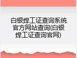 白银焊工证查询系统官方网站查询(白银焊工证查询官网)