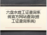 六盘水焊工证查询系统官方网站查询(焊工证查询系统)