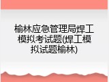 榆林应急管理局焊工模拟考试题(焊工模拟试题榆林)