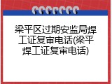 梁平区过期安监局焊工证复审电话(梁平焊工证复审电话)