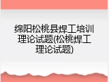 绵阳松桃县焊工培训理论试题(松桃焊工理论试题)
