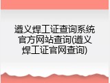 遵义焊工证查询系统官方网站查询(遵义焊工证官网查询)