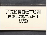 广元松桃县焊工培训理论试题(广元焊工试题)