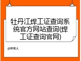 牡丹江焊工证查询系统官方网站查询(焊工证查询官网)