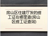 房山区住建厅发的焊工证在哪里查(房山区焊工证查询)