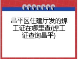 昌平区住建厅发的焊工证在哪里查(焊工证查询昌平)