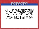 鄂尔多斯住建厅发的焊工证在哪里查(鄂尔多斯焊工证查询)