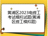 黄浦区2023电焊工考试模拟试题(黄浦区焊工模拟题)