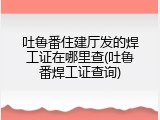 吐鲁番住建厅发的焊工证在哪里查(吐鲁番焊工证查询)