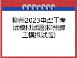 柳州2023电焊工考试模拟试题(柳州焊工模拟试题)