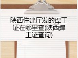陕西住建厅发的焊工证在哪里查(陕西焊工证查询)