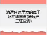 清远住建厅发的焊工证在哪里查(清远焊工证查询)