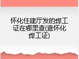 怀化住建厅发的焊工证在哪里查(查怀化焊工证)