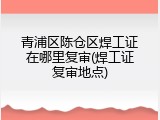 青浦区陈仓区焊工证在哪里复审(焊工证复审地点)