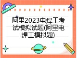 阿里2023电焊工考试模拟试题(阿里电焊工模拟题)
