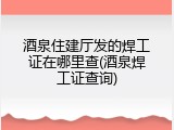 酒泉住建厅发的焊工证在哪里查(酒泉焊工证查询)