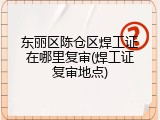 东丽区陈仓区焊工证在哪里复审(焊工证复审地点)