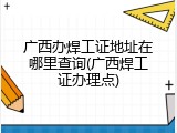 广西办焊工证地址在哪里查询(广西焊工证办理点)