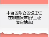 丰台区陈仓区焊工证在哪里复审(焊工证复审地点)