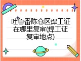 吐鲁番陈仓区焊工证在哪里复审(焊工证复审地点)