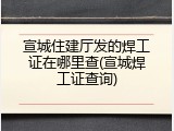 宣城住建厅发的焊工证在哪里查(宣城焊工证查询)