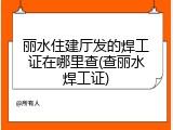 丽水住建厅发的焊工证在哪里查(查丽水焊工证)