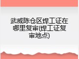 武威陈仓区焊工证在哪里复审(焊工证复审地点)