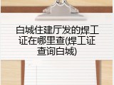 白城住建厅发的焊工证在哪里查(焊工证查询白城)