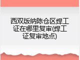 西双版纳陈仓区焊工证在哪里复审(焊工证复审地点)