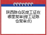 陕西陈仓区焊工证在哪里复审(焊工证陈仓复审点)