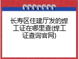 长寿区住建厅发的焊工证在哪里查(焊工证查询官网)