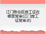 江门陈仓区焊工证在哪里复审(江门焊工证复审点)