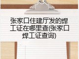 张家口住建厅发的焊工证在哪里查(张家口焊工证查询)
