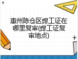 惠州陈仓区焊工证在哪里复审(焊工证复审地点)