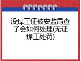 没焊工证被安监局查了会如何处理(无证焊工处罚)