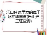 乐山住建厅发的焊工证在哪里查(乐山焊工证查询)