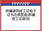 新疆建筑焊工证电子证书在哪里查(新疆焊工证查询)