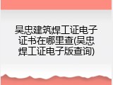 吴忠建筑焊工证电子证书在哪里查(吴忠焊工证电子版查询)
