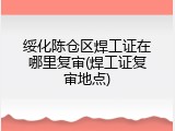 绥化陈仓区焊工证在哪里复审(焊工证复审地点)