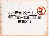 河北陈仓区焊工证在哪里复审(焊工证复审地点)