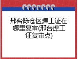 邢台陈仓区焊工证在哪里复审(邢台焊工证复审点)